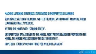 29
Machinelearning2methods:Supervised&UnsupervisedLearning
Supervised:Wetrainthemodel.Wefeedthemodelwithcorrectanswers.Model
Learnsandfinallypredicts.
Wefeedthemodelwith“groundtruth”.
Unsupervised:Dataisgiventothemodel.Rightanswersarenotprovidedtothe
model.Themodelmakessenseofthedatagiventoit.
Hopefullyteachesyousomethingyouwerenotawareof
 