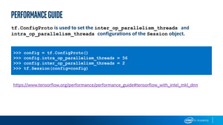 >>> config = tf.ConfigProto()
>>> config.intra_op_parallelism_threads = 56
>>> config.inter_op_parallelism_threads = 2
>>> tf.Session(config=config)
tf.ConfigProto is used to set the inter_op_parallelism_threads and
intra_op_parallelism_threads configurations of the Session object.
https://www.tensorflow.org/performance/performance_guide#tensorflow_with_intel_mkl_dnn
performanceGUIDE
 