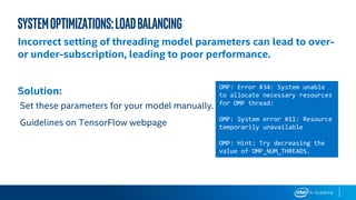 Systemoptimizations:loadbalancing
Incorrect setting of threading model parameters can lead to over-
or under-subscription, leading to poor performance.
Solution:
Set these parameters for your model manually.
Guidelines on TensorFlow webpage
OMP: Error #34: System unable
to allocate necessary resources
for OMP thread:
OMP: System error #11: Resource
temporarily unavailable
OMP: Hint: Try decreasing the
value of OMP_NUM_THREADS.
 