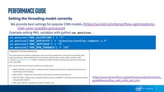 performanceGUIDE
Setting the threading model correctly
We provide best settings for popular CNN models. (https://ai.intel.com/tensorflow-optimizations-
intel-xeon-scalable-processor)
os.environ["KMP_BLOCKTIME"] = "1"
os.environ["KMP_AFFINITY"] = "granularity=fine,compact,1,0"
os.environ["KMP_SETTINGS"] = "0"
os.environ["OMP_NUM_THREADS"] = “56"
https://www.tensorflow.org/performance/performance_
guide#tensorflow_with_intel_mkl_dnn
Example setting MKL variables with python os.environ :
 