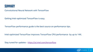 85
Summary
Convolutional Neural Network with TensorFlow
Getting Intel-optimized TensorFlow is easy.
TensorFlow performance guide is the best source on performance tips.
Intel-optimized TensorFlow improves TensorFlow CPU performance by up to 14X.
Stay tuned for updates - https://ai.intel.com/tensorflow
 