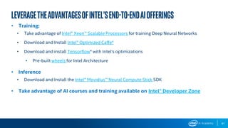 87
LeveragetheadvantagesofIntel’send-to-endAIofferings
• Training:
• Take advantage of Intel® Xeon™ Scalable Processors for training Deep Neural Networks
• Download and Install Intel® Optimized Caffe*
• Download and install Tensorflow* with Intel’s optimizations
• Pre-built wheels for Intel Architecture
• Inference
• Download and Install the Intel® Movidius™ Neural Compute Stick SDK
• Take advantage of AI courses and training available on Intel® Developer Zone
 
