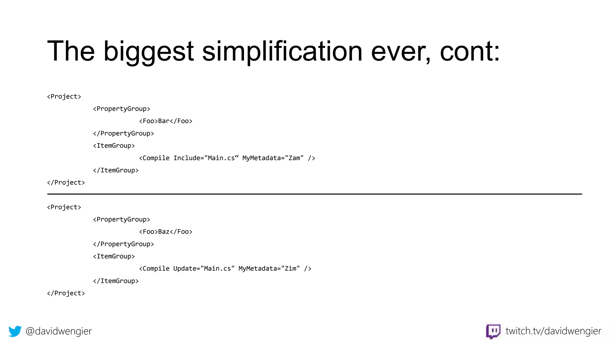 @davidwengier twitch.tv/davidwengier
The biggest simplification ever, cont:
<Project>
<PropertyGroup>
<Foo>Bar</Foo>
</PropertyGroup>
<ItemGroup>
<Compile Include="Main.cs“ MyMetadata="Zam" />
</ItemGroup>
</Project>
<Project>
<PropertyGroup>
<Foo>Baz</Foo>
</PropertyGroup>
<ItemGroup>
<Compile Update="Main.cs" MyMetadata="Zim" />
</ItemGroup>
</Project>
 