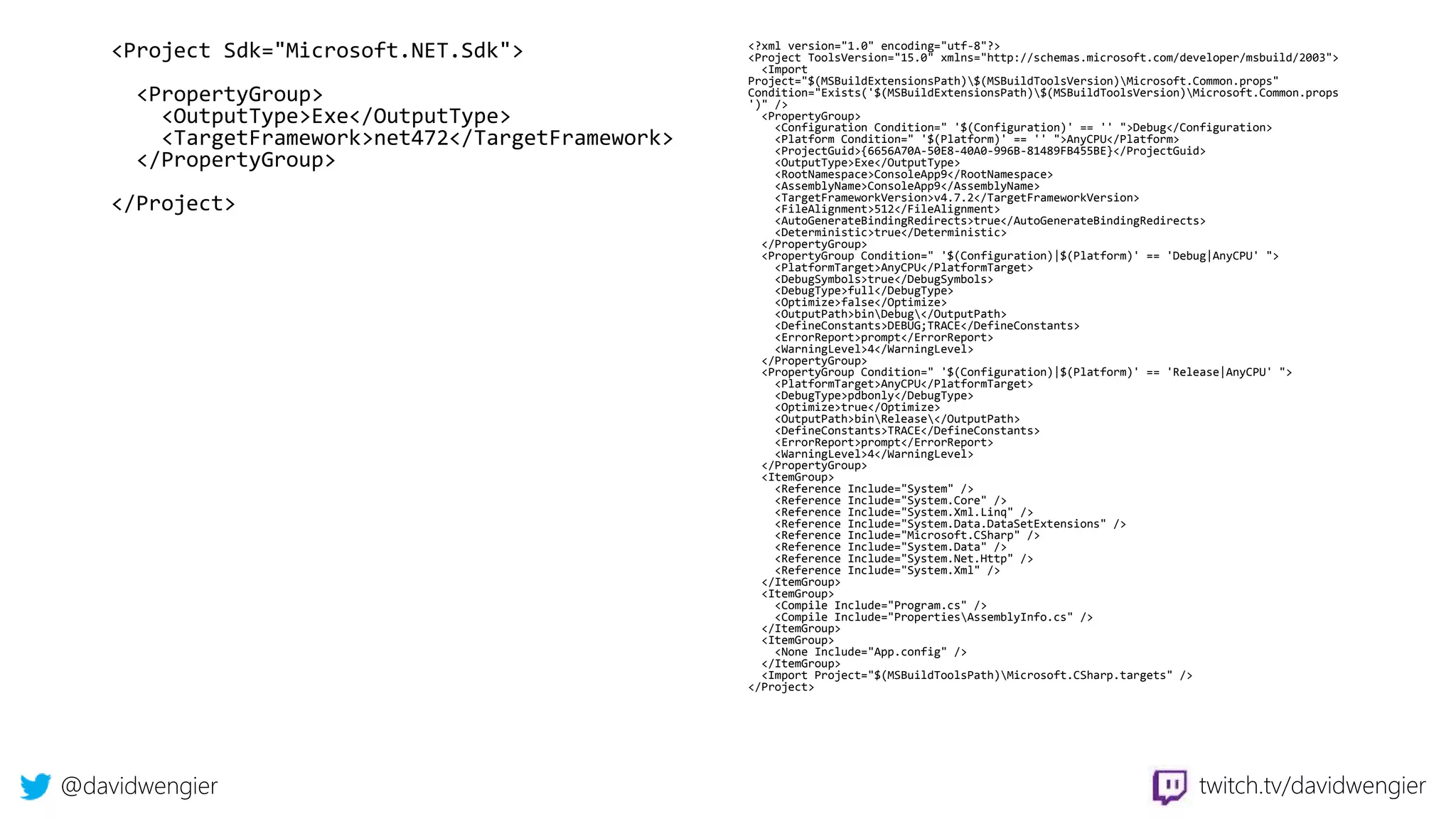 @davidwengier twitch.tv/davidwengier
<Project Sdk="Microsoft.NET.Sdk">
<PropertyGroup>
<OutputType>Exe</OutputType>
<TargetFramework>net472</TargetFramework>
</PropertyGroup>
</Project>
<?xml version="1.0" encoding="utf-8"?>
<Project ToolsVersion="15.0" xmlns="http://schemas.microsoft.com/developer/msbuild/2003">
<Import
Project="$(MSBuildExtensionsPath)$(MSBuildToolsVersion)Microsoft.Common.props"
Condition="Exists('$(MSBuildExtensionsPath)$(MSBuildToolsVersion)Microsoft.Common.props
')" />
<PropertyGroup>
<Configuration Condition=" '$(Configuration)' == '' ">Debug</Configuration>
<Platform Condition=" '$(Platform)' == '' ">AnyCPU</Platform>
<ProjectGuid>{6656A70A-50E8-40A0-996B-81489FB455BE}</ProjectGuid>
<OutputType>Exe</OutputType>
<RootNamespace>ConsoleApp9</RootNamespace>
<AssemblyName>ConsoleApp9</AssemblyName>
<TargetFrameworkVersion>v4.7.2</TargetFrameworkVersion>
<FileAlignment>512</FileAlignment>
<AutoGenerateBindingRedirects>true</AutoGenerateBindingRedirects>
<Deterministic>true</Deterministic>
</PropertyGroup>
<PropertyGroup Condition=" '$(Configuration)|$(Platform)' == 'Debug|AnyCPU' ">
<PlatformTarget>AnyCPU</PlatformTarget>
<DebugSymbols>true</DebugSymbols>
<DebugType>full</DebugType>
<Optimize>false</Optimize>
<OutputPath>binDebug</OutputPath>
<DefineConstants>DEBUG;TRACE</DefineConstants>
<ErrorReport>prompt</ErrorReport>
<WarningLevel>4</WarningLevel>
</PropertyGroup>
<PropertyGroup Condition=" '$(Configuration)|$(Platform)' == 'Release|AnyCPU' ">
<PlatformTarget>AnyCPU</PlatformTarget>
<DebugType>pdbonly</DebugType>
<Optimize>true</Optimize>
<OutputPath>binRelease</OutputPath>
<DefineConstants>TRACE</DefineConstants>
<ErrorReport>prompt</ErrorReport>
<WarningLevel>4</WarningLevel>
</PropertyGroup>
<ItemGroup>
<Reference Include="System" />
<Reference Include="System.Core" />
<Reference Include="System.Xml.Linq" />
<Reference Include="System.Data.DataSetExtensions" />
<Reference Include="Microsoft.CSharp" />
<Reference Include="System.Data" />
<Reference Include="System.Net.Http" />
<Reference Include="System.Xml" />
</ItemGroup>
<ItemGroup>
<Compile Include="Program.cs" />
<Compile Include="PropertiesAssemblyInfo.cs" />
</ItemGroup>
<ItemGroup>
<None Include="App.config" />
</ItemGroup>
<Import Project="$(MSBuildToolsPath)Microsoft.CSharp.targets" />
</Project>
 