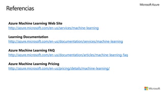 Referencias
▪ Azure Machine Learning Web Site
▪ http://azure.microsoft.com/en-us/services/machine-learning
▪
▪ Learning Documentation
▪ http://azure.microsoft.com/en-us/documentation/services/machine-learning
▪ Azure Machine Learning FAQ
▪ http://azure.microsoft.com/en-us/documentation/articles/machine-learning-faq
▪ Azure Machine Learning Pricing
▪ http://azure.microsoft.com/en-us/pricing/details/machine-learning/
 