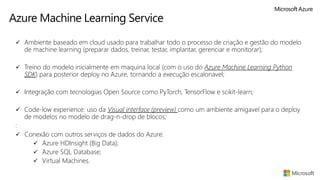 Azure Machine Learning Service
✓ Ambiente baseado em cloud usado para trabalhar todo o processo de criação e gestão do modelo
de machine learning (preparar dados, treinar, testar, implantar, gerenciar e monitorar);
✓ Treino do modelo inicialmente em maquina local (com o uso do Azure Machine Learning Python
SDK) para posterior deploy no Azure, tornando a execução escalonavel;
✓ Integração com tecnologias Open Source como PyTorch, TensorFlow e scikit-learn;
✓ Code-low experience: uso da Visual interface (preview) como um ambiente amigavel para o deploy
de modelos no modelo de drag-n-drop de blocos;
:
✓ Conexão com outros serviços de dados do Azure:
✓ Azure HDInsight (Big Data);
✓ Azure SQL Database;
✓ Virtual Machines.
 