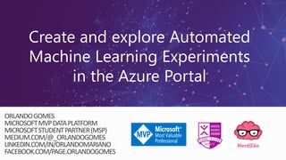 Create and explore Automated
Machine Learning Experiments
in the Azure Portal
ORLANDOGOMES
MICROSOFTMVPDATAPLATFORM
MICROSOFTSTUDENTPARTNER(MSP)
MEDIUM.COM/@_ORLANDOGOMES
LINKEDIN.COM/IN/ORLANDOMARIANO
FACEBOOK.COM/PAGE.ORLANDOGOMES
 