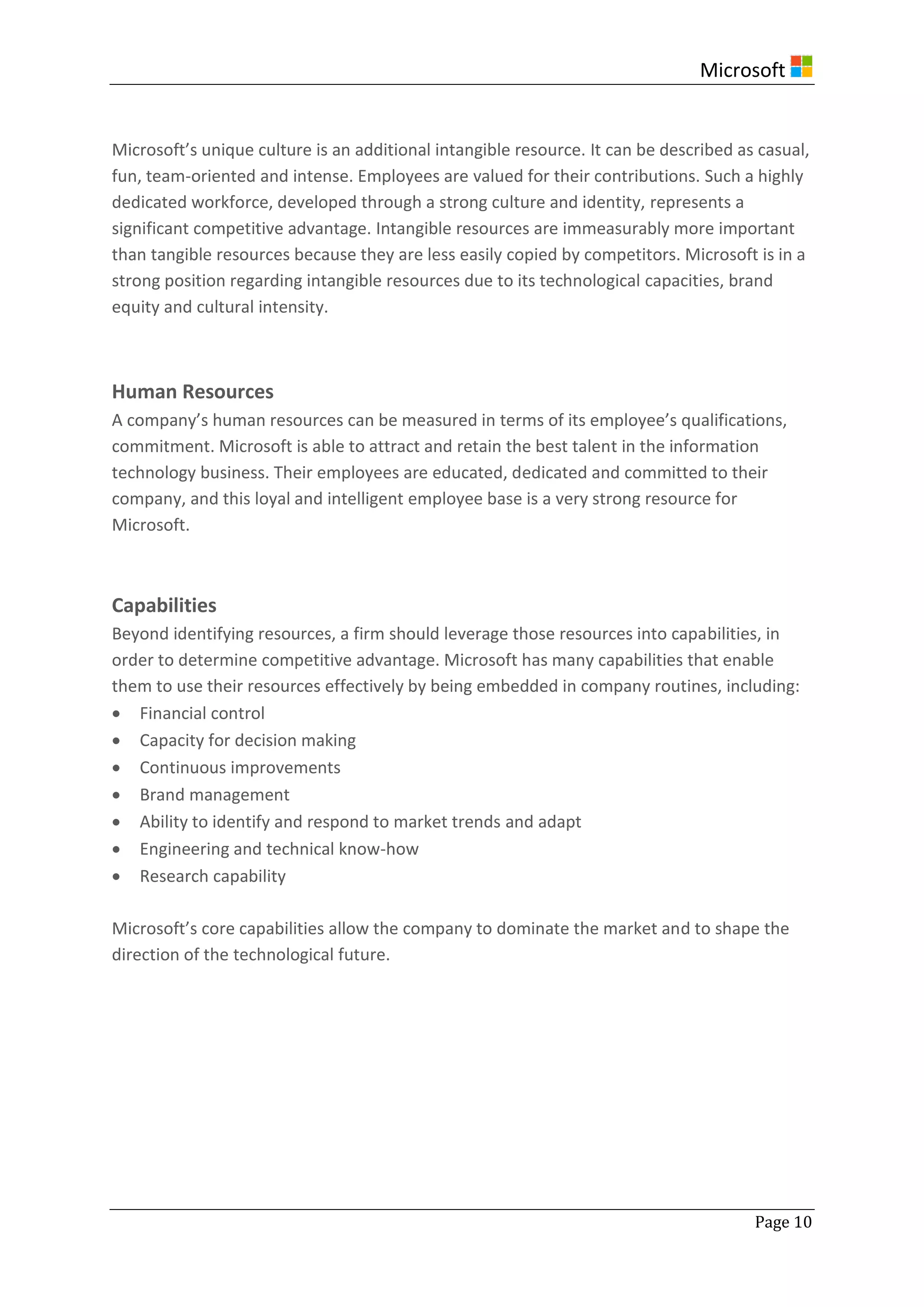 Microsoft
Page 10
Microsoft’s unique culture is an additional intangible resource. It can be described as casual,
fun, team-oriented and intense. Employees are valued for their contributions. Such a highly
dedicated workforce, developed through a strong culture and identity, represents a
significant competitive advantage. Intangible resources are immeasurably more important
than tangible resources because they are less easily copied by competitors. Microsoft is in a
strong position regarding intangible resources due to its technological capacities, brand
equity and cultural intensity.
Human Resources
A company’s human resources can be measured in terms of its employee’s qualifications,
commitment. Microsoft is able to attract and retain the best talent in the information
technology business. Their employees are educated, dedicated and committed to their
company, and this loyal and intelligent employee base is a very strong resource for
Microsoft.
Capabilities
Beyond identifying resources, a firm should leverage those resources into capabilities, in
order to determine competitive advantage. Microsoft has many capabilities that enable
them to use their resources effectively by being embedded in company routines, including:
 Financial control
 Capacity for decision making
 Continuous improvements
 Brand management
 Ability to identify and respond to market trends and adapt
 Engineering and technical know-how
 Research capability
Microsoft’s core capabilities allow the company to dominate the market and to shape the
direction of the technological future.
 