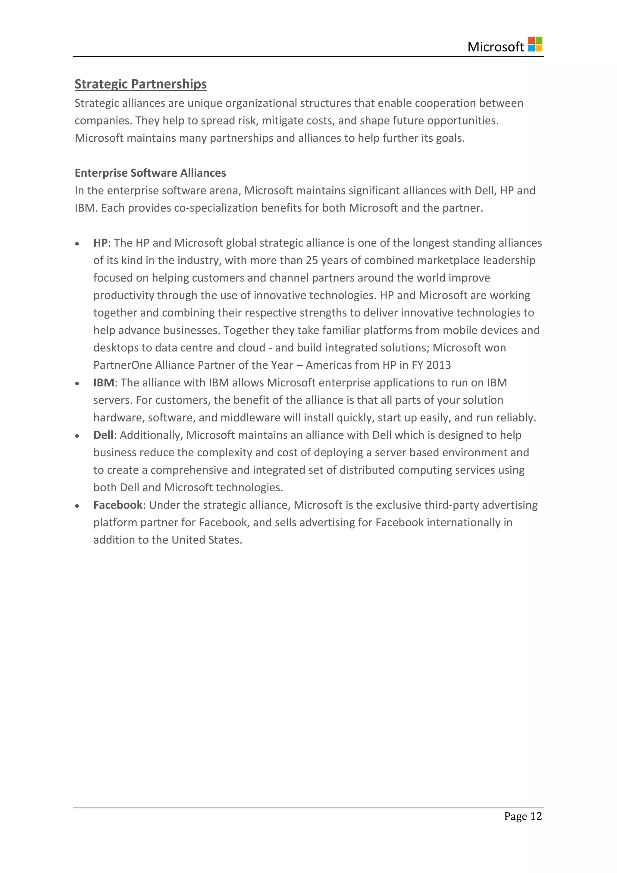 Microsoft
Page 12
Strategic Partnerships
Strategic alliances are unique organizational structures that enable cooperation between
companies. They help to spread risk, mitigate costs, and shape future opportunities.
Microsoft maintains many partnerships and alliances to help further its goals.
Enterprise Software Alliances
In the enterprise software arena, Microsoft maintains significant alliances with Dell, HP and
IBM. Each provides co-specialization benefits for both Microsoft and the partner.
 HP: The HP and Microsoft global strategic alliance is one of the longest standing alliances
of its kind in the industry, with more than 25 years of combined marketplace leadership
focused on helping customers and channel partners around the world improve
productivity through the use of innovative technologies. HP and Microsoft are working
together and combining their respective strengths to deliver innovative technologies to
help advance businesses. Together they take familiar platforms from mobile devices and
desktops to data centre and cloud - and build integrated solutions; Microsoft won
PartnerOne Alliance Partner of the Year – Americas from HP in FY 2013
 IBM: The alliance with IBM allows Microsoft enterprise applications to run on IBM
servers. For customers, the benefit of the alliance is that all parts of your solution
hardware, software, and middleware will install quickly, start up easily, and run reliably.
 Dell: Additionally, Microsoft maintains an alliance with Dell which is designed to help
business reduce the complexity and cost of deploying a server based environment and
to create a comprehensive and integrated set of distributed computing services using
both Dell and Microsoft technologies.
 Facebook: Under the strategic alliance, Microsoft is the exclusive third-party advertising
platform partner for Facebook, and sells advertising for Facebook internationally in
addition to the United States.
 