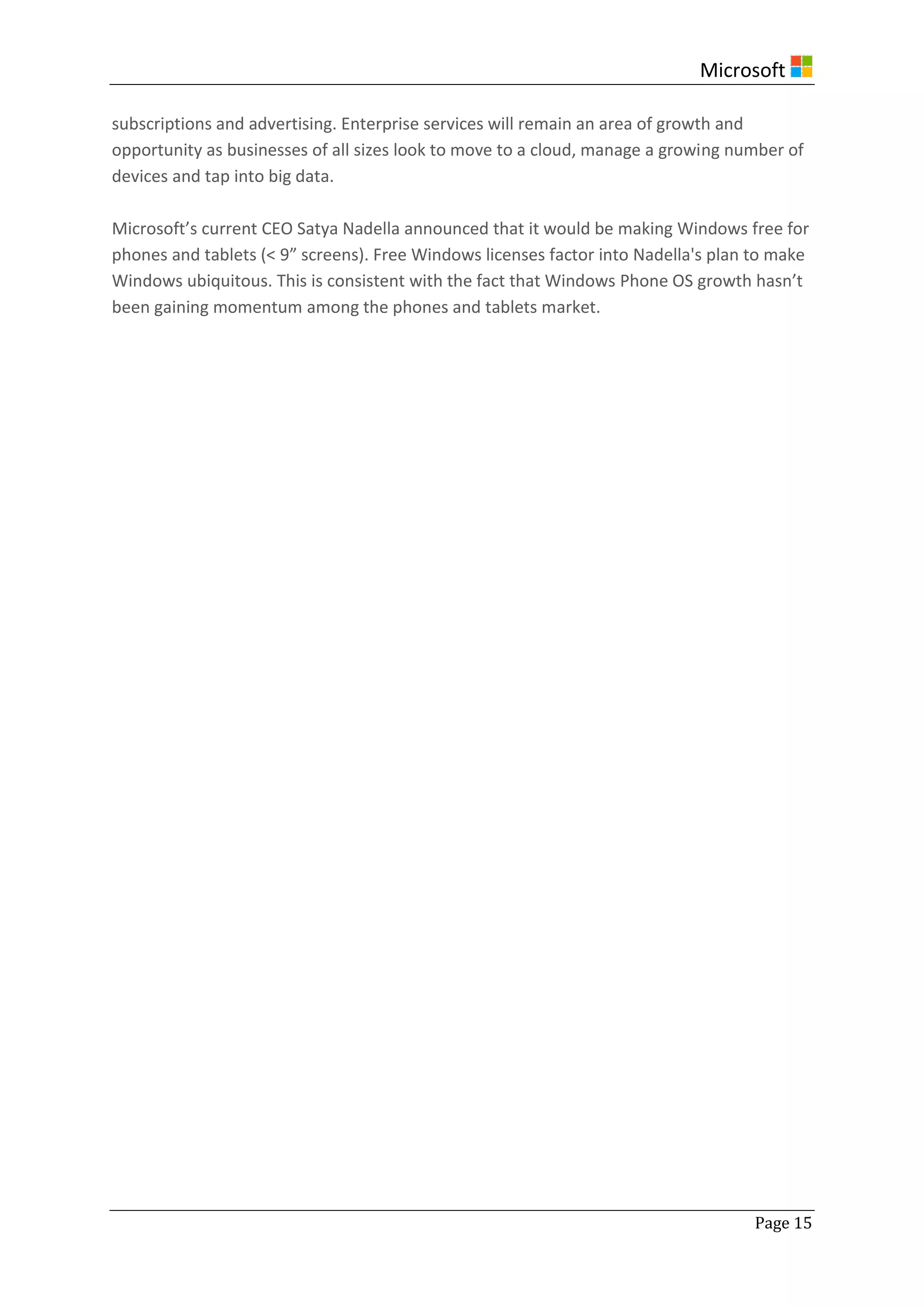 Microsoft
Page 15
subscriptions and advertising. Enterprise services will remain an area of growth and
opportunity as businesses of all sizes look to move to a cloud, manage a growing number of
devices and tap into big data.
Microsoft’s current CEO Satya Nadella announced that it would be making Windows free for
phones and tablets (< 9” screens). Free Windows licenses factor into Nadella's plan to make
Windows ubiquitous. This is consistent with the fact that Windows Phone OS growth hasn’t
been gaining momentum among the phones and tablets market.
 