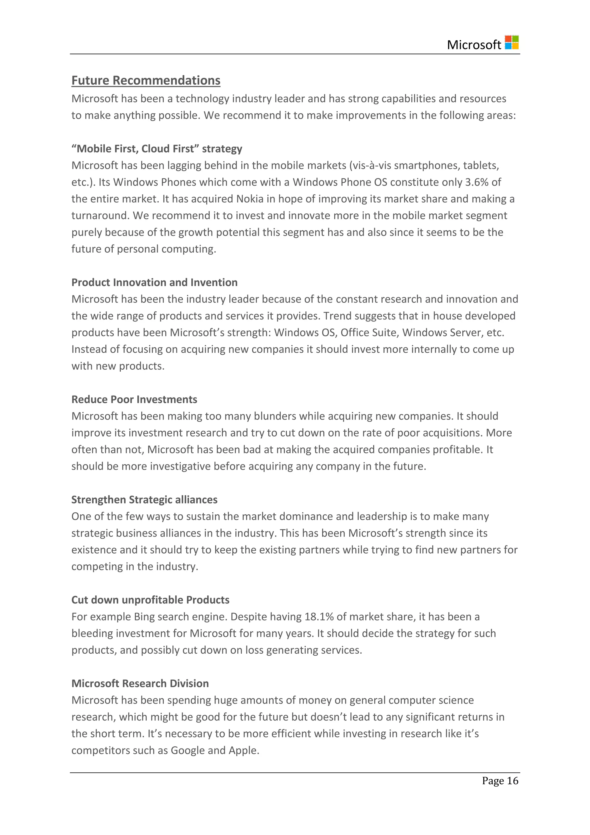 Microsoft
Page 16
Future Recommendations
Microsoft has been a technology industry leader and has strong capabilities and resources
to make anything possible. We recommend it to make improvements in the following areas:
“Mobile First, Cloud First” strategy
Microsoft has been lagging behind in the mobile markets (vis-à-vis smartphones, tablets,
etc.). Its Windows Phones which come with a Windows Phone OS constitute only 3.6% of
the entire market. It has acquired Nokia in hope of improving its market share and making a
turnaround. We recommend it to invest and innovate more in the mobile market segment
purely because of the growth potential this segment has and also since it seems to be the
future of personal computing.
Product Innovation and Invention
Microsoft has been the industry leader because of the constant research and innovation and
the wide range of products and services it provides. Trend suggests that in house developed
products have been Microsoft’s strength: Windows OS, Office Suite, Windows Server, etc.
Instead of focusing on acquiring new companies it should invest more internally to come up
with new products.
Reduce Poor Investments
Microsoft has been making too many blunders while acquiring new companies. It should
improve its investment research and try to cut down on the rate of poor acquisitions. More
often than not, Microsoft has been bad at making the acquired companies profitable. It
should be more investigative before acquiring any company in the future.
Strengthen Strategic alliances
One of the few ways to sustain the market dominance and leadership is to make many
strategic business alliances in the industry. This has been Microsoft’s strength since its
existence and it should try to keep the existing partners while trying to find new partners for
competing in the industry.
Cut down unprofitable Products
For example Bing search engine. Despite having 18.1% of market share, it has been a
bleeding investment for Microsoft for many years. It should decide the strategy for such
products, and possibly cut down on loss generating services.
Microsoft Research Division
Microsoft has been spending huge amounts of money on general computer science
research, which might be good for the future but doesn’t lead to any significant returns in
the short term. It’s necessary to be more efficient while investing in research like it’s
competitors such as Google and Apple.
 