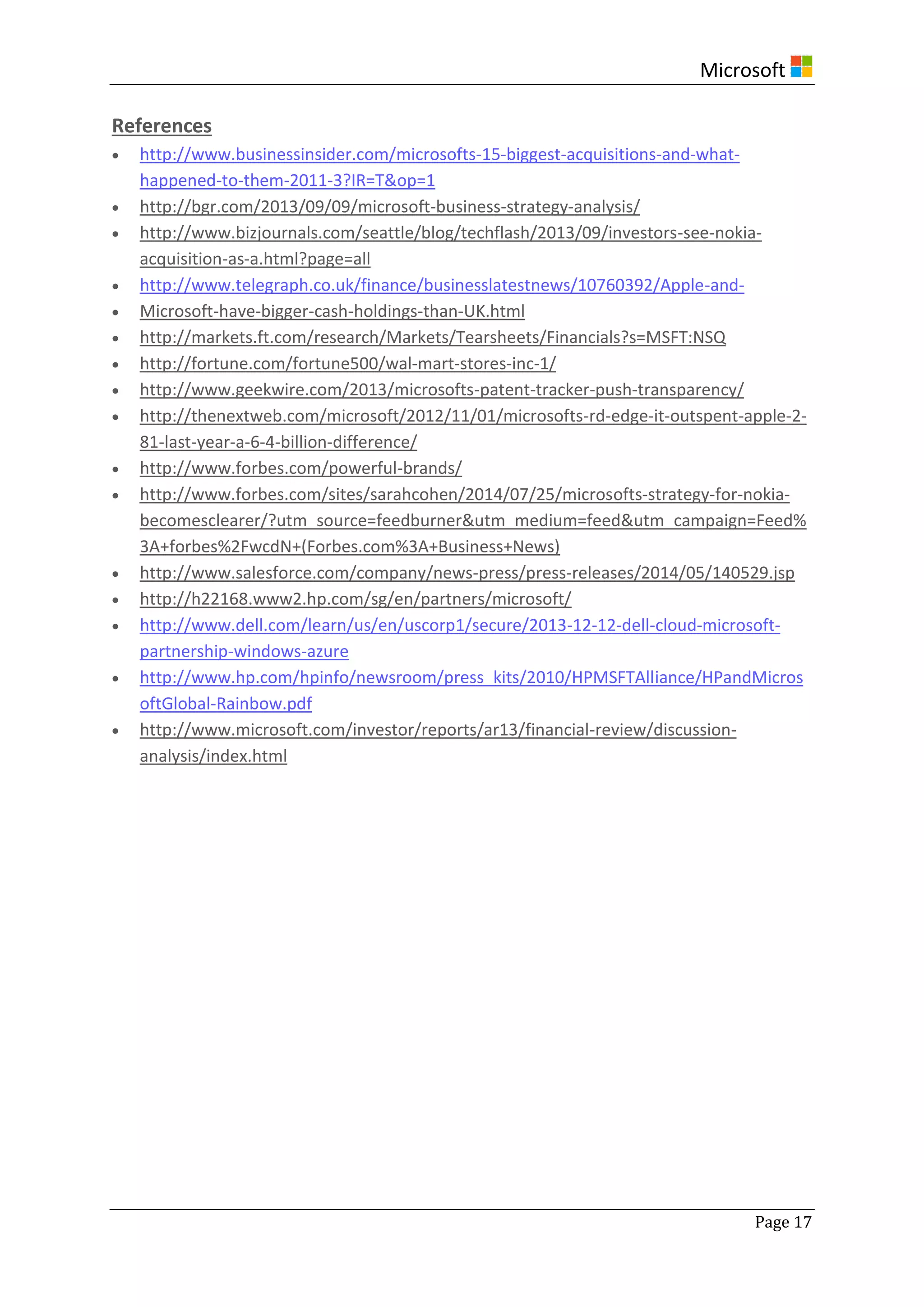 Microsoft
Page 17
References
 http://www.businessinsider.com/microsofts-15-biggest-acquisitions-and-what-
happened-to-them-2011-3?IR=T&op=1
 http://bgr.com/2013/09/09/microsoft-business-strategy-analysis/
 http://www.bizjournals.com/seattle/blog/techflash/2013/09/investors-see-nokia-
acquisition-as-a.html?page=all
 http://www.telegraph.co.uk/finance/businesslatestnews/10760392/Apple-and-
 Microsoft-have-bigger-cash-holdings-than-UK.html
 http://markets.ft.com/research/Markets/Tearsheets/Financials?s=MSFT:NSQ
 http://fortune.com/fortune500/wal-mart-stores-inc-1/
 http://www.geekwire.com/2013/microsofts-patent-tracker-push-transparency/
 http://thenextweb.com/microsoft/2012/11/01/microsofts-rd-edge-it-outspent-apple-2-
81-last-year-a-6-4-billion-difference/
 http://www.forbes.com/powerful-brands/
 http://www.forbes.com/sites/sarahcohen/2014/07/25/microsofts-strategy-for-nokia-
becomesclearer/?utm_source=feedburner&utm_medium=feed&utm_campaign=Feed%
3A+forbes%2FwcdN+(Forbes.com%3A+Business+News)
 http://www.salesforce.com/company/news-press/press-releases/2014/05/140529.jsp
 http://h22168.www2.hp.com/sg/en/partners/microsoft/
 http://www.dell.com/learn/us/en/uscorp1/secure/2013-12-12-dell-cloud-microsoft-
partnership-windows-azure
 http://www.hp.com/hpinfo/newsroom/press_kits/2010/HPMSFTAlliance/HPandMicros
oftGlobal-Rainbow.pdf
 http://www.microsoft.com/investor/reports/ar13/financial-review/discussion-
analysis/index.html
 