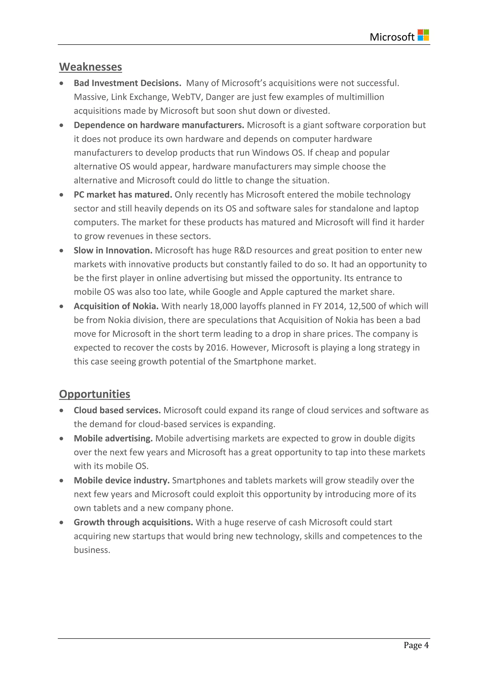 Microsoft
Page 4
Weaknesses
 Bad Investment Decisions. Many of Microsoft’s acquisitions were not successful.
Massive, Link Exchange, WebTV, Danger are just few examples of multimillion
acquisitions made by Microsoft but soon shut down or divested.
 Dependence on hardware manufacturers. Microsoft is a giant software corporation but
it does not produce its own hardware and depends on computer hardware
manufacturers to develop products that run Windows OS. If cheap and popular
alternative OS would appear, hardware manufacturers may simple choose the
alternative and Microsoft could do little to change the situation.
 PC market has matured. Only recently has Microsoft entered the mobile technology
sector and still heavily depends on its OS and software sales for standalone and laptop
computers. The market for these products has matured and Microsoft will find it harder
to grow revenues in these sectors.
 Slow in Innovation. Microsoft has huge R&D resources and great position to enter new
markets with innovative products but constantly failed to do so. It had an opportunity to
be the first player in online advertising but missed the opportunity. Its entrance to
mobile OS was also too late, while Google and Apple captured the market share.
 Acquisition of Nokia. With nearly 18,000 layoffs planned in FY 2014, 12,500 of which will
be from Nokia division, there are speculations that Acquisition of Nokia has been a bad
move for Microsoft in the short term leading to a drop in share prices. The company is
expected to recover the costs by 2016. However, Microsoft is playing a long strategy in
this case seeing growth potential of the Smartphone market.
Opportunities
 Cloud based services. Microsoft could expand its range of cloud services and software as
the demand for cloud-based services is expanding.
 Mobile advertising. Mobile advertising markets are expected to grow in double digits
over the next few years and Microsoft has a great opportunity to tap into these markets
with its mobile OS.
 Mobile device industry. Smartphones and tablets markets will grow steadily over the
next few years and Microsoft could exploit this opportunity by introducing more of its
own tablets and a new company phone.
 Growth through acquisitions. With a huge reserve of cash Microsoft could start
acquiring new startups that would bring new technology, skills and competences to the
business.
 