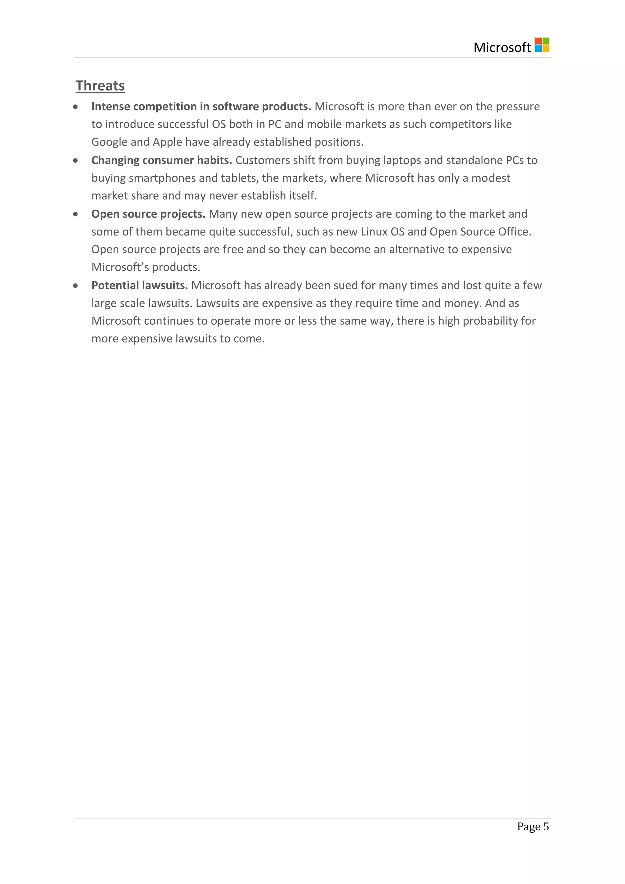 Microsoft
Page 5
Threats
 Intense competition in software products. Microsoft is more than ever on the pressure
to introduce successful OS both in PC and mobile markets as such competitors like
Google and Apple have already established positions.
 Changing consumer habits. Customers shift from buying laptops and standalone PCs to
buying smartphones and tablets, the markets, where Microsoft has only a modest
market share and may never establish itself.
 Open source projects. Many new open source projects are coming to the market and
some of them became quite successful, such as new Linux OS and Open Source Office.
Open source projects are free and so they can become an alternative to expensive
Microsoft’s products.
 Potential lawsuits. Microsoft has already been sued for many times and lost quite a few
large scale lawsuits. Lawsuits are expensive as they require time and money. And as
Microsoft continues to operate more or less the same way, there is high probability for
more expensive lawsuits to come.
 
