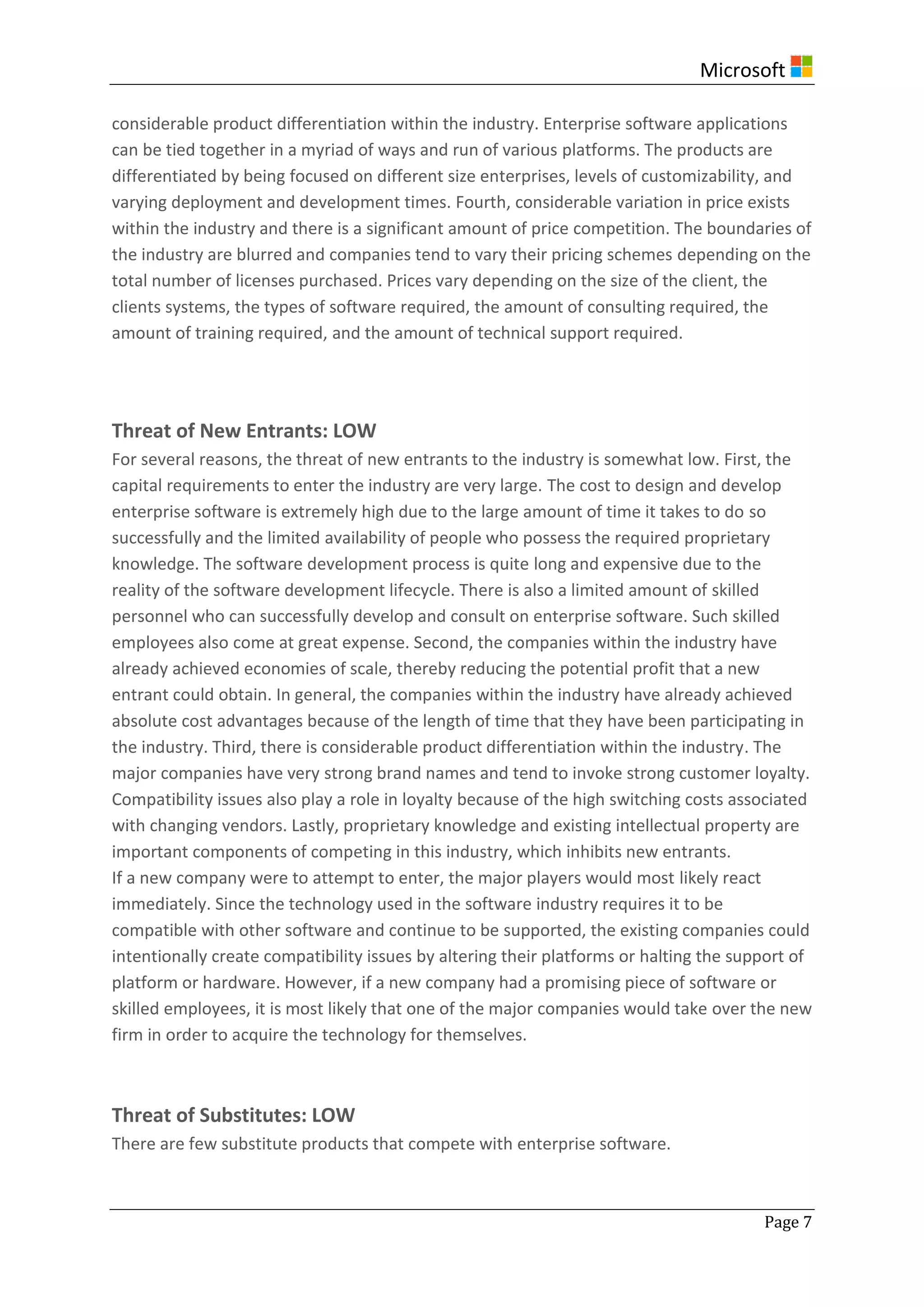Microsoft
Page 7
considerable product differentiation within the industry. Enterprise software applications
can be tied together in a myriad of ways and run of various platforms. The products are
differentiated by being focused on different size enterprises, levels of customizability, and
varying deployment and development times. Fourth, considerable variation in price exists
within the industry and there is a significant amount of price competition. The boundaries of
the industry are blurred and companies tend to vary their pricing schemes depending on the
total number of licenses purchased. Prices vary depending on the size of the client, the
clients systems, the types of software required, the amount of consulting required, the
amount of training required, and the amount of technical support required.
Threat of New Entrants: LOW
For several reasons, the threat of new entrants to the industry is somewhat low. First, the
capital requirements to enter the industry are very large. The cost to design and develop
enterprise software is extremely high due to the large amount of time it takes to do so
successfully and the limited availability of people who possess the required proprietary
knowledge. The software development process is quite long and expensive due to the
reality of the software development lifecycle. There is also a limited amount of skilled
personnel who can successfully develop and consult on enterprise software. Such skilled
employees also come at great expense. Second, the companies within the industry have
already achieved economies of scale, thereby reducing the potential profit that a new
entrant could obtain. In general, the companies within the industry have already achieved
absolute cost advantages because of the length of time that they have been participating in
the industry. Third, there is considerable product differentiation within the industry. The
major companies have very strong brand names and tend to invoke strong customer loyalty.
Compatibility issues also play a role in loyalty because of the high switching costs associated
with changing vendors. Lastly, proprietary knowledge and existing intellectual property are
important components of competing in this industry, which inhibits new entrants.
If a new company were to attempt to enter, the major players would most likely react
immediately. Since the technology used in the software industry requires it to be
compatible with other software and continue to be supported, the existing companies could
intentionally create compatibility issues by altering their platforms or halting the support of
platform or hardware. However, if a new company had a promising piece of software or
skilled employees, it is most likely that one of the major companies would take over the new
firm in order to acquire the technology for themselves.
Threat of Substitutes: LOW
There are few substitute products that compete with enterprise software.
 