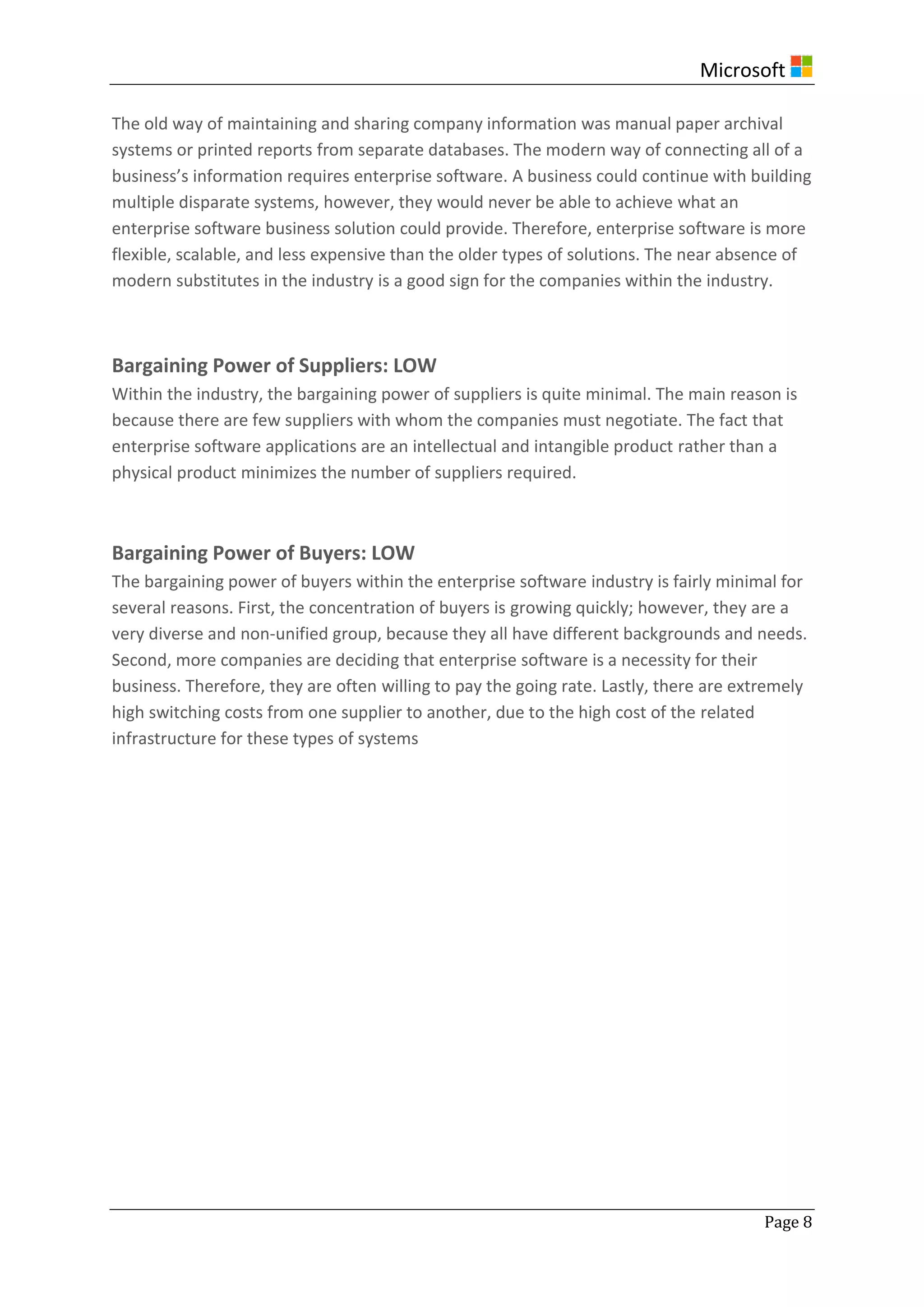 Microsoft
Page 8
The old way of maintaining and sharing company information was manual paper archival
systems or printed reports from separate databases. The modern way of connecting all of a
business’s information requires enterprise software. A business could continue with building
multiple disparate systems, however, they would never be able to achieve what an
enterprise software business solution could provide. Therefore, enterprise software is more
flexible, scalable, and less expensive than the older types of solutions. The near absence of
modern substitutes in the industry is a good sign for the companies within the industry.
Bargaining Power of Suppliers: LOW
Within the industry, the bargaining power of suppliers is quite minimal. The main reason is
because there are few suppliers with whom the companies must negotiate. The fact that
enterprise software applications are an intellectual and intangible product rather than a
physical product minimizes the number of suppliers required.
Bargaining Power of Buyers: LOW
The bargaining power of buyers within the enterprise software industry is fairly minimal for
several reasons. First, the concentration of buyers is growing quickly; however, they are a
very diverse and non-unified group, because they all have different backgrounds and needs.
Second, more companies are deciding that enterprise software is a necessity for their
business. Therefore, they are often willing to pay the going rate. Lastly, there are extremely
high switching costs from one supplier to another, due to the high cost of the related
infrastructure for these types of systems
 