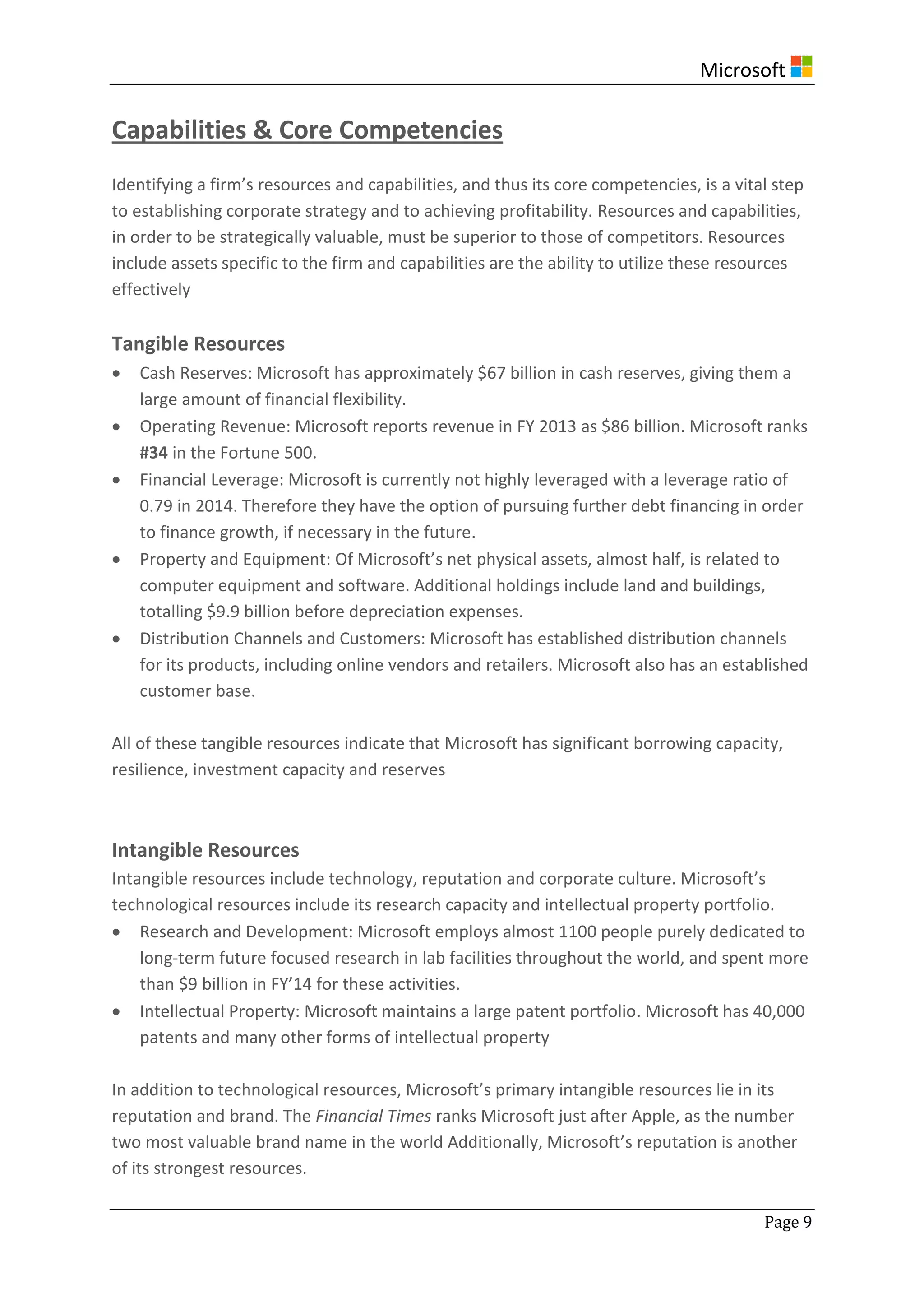Microsoft
Page 9
Capabilities & Core Competencies
Identifying a firm’s resources and capabilities, and thus its core competencies, is a vital step
to establishing corporate strategy and to achieving profitability. Resources and capabilities,
in order to be strategically valuable, must be superior to those of competitors. Resources
include assets specific to the firm and capabilities are the ability to utilize these resources
effectively
Tangible Resources
 Cash Reserves: Microsoft has approximately $67 billion in cash reserves, giving them a
large amount of financial flexibility.
 Operating Revenue: Microsoft reports revenue in FY 2013 as $86 billion. Microsoft ranks
#34 in the Fortune 500.
 Financial Leverage: Microsoft is currently not highly leveraged with a leverage ratio of
0.79 in 2014. Therefore they have the option of pursuing further debt financing in order
to finance growth, if necessary in the future.
 Property and Equipment: Of Microsoft’s net physical assets, almost half, is related to
computer equipment and software. Additional holdings include land and buildings,
totalling $9.9 billion before depreciation expenses.
 Distribution Channels and Customers: Microsoft has established distribution channels
for its products, including online vendors and retailers. Microsoft also has an established
customer base.
All of these tangible resources indicate that Microsoft has significant borrowing capacity,
resilience, investment capacity and reserves
Intangible Resources
Intangible resources include technology, reputation and corporate culture. Microsoft’s
technological resources include its research capacity and intellectual property portfolio.
 Research and Development: Microsoft employs almost 1100 people purely dedicated to
long-term future focused research in lab facilities throughout the world, and spent more
than $9 billion in FY’14 for these activities.
 Intellectual Property: Microsoft maintains a large patent portfolio. Microsoft has 40,000
patents and many other forms of intellectual property
In addition to technological resources, Microsoft’s primary intangible resources lie in its
reputation and brand. The Financial Times ranks Microsoft just after Apple, as the number
two most valuable brand name in the world Additionally, Microsoft’s reputation is another
of its strongest resources.
 