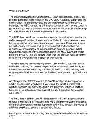 What is the MSC?

The Marine Stewardship Council (MSC) is an independent, global, non-
proﬁt organisation with ofﬁces in the UK, USA, Australia, Japan and the
Netherlands. In a bid to reverse the continued decline in the world's
ﬁsheries, the MSC is seeking to harness consumer purchasing power to
generate change and promote environmentally responsible stewardship
of the world's most important renewable food source.

The MSC has developed an environmental standard for sustainable and
well-managed ﬁsheries. It uses a product label to reward environmen-
tally responsible ﬁshery management and practices. Consumers, con-
cerned about overﬁshing and its environmental and social conse-
quences will increasingly be able to choose seafood products which
have been independently assessed against the MSC Standard and la-
belled to prove it. This will assure them that the product has not contrib-
uted to the environmental problem of overﬁshing.

Though operating independently since 1999, the MSC was ﬁrst estab-
lished by Unilever, the world's largest buyer of seafood, and WWF, the
international conservation organisation, in 1997. It is this exciting and
unique green-business partnership that has been praised by world lead-
ers.

As of September 2007 there are 857 MSC-labelled seafood products
sold in 34 countries worldwide. Over 7% of the world's edible wild-
capture ﬁsheries are now engaged in the program, either as certiﬁed
ﬁsheries or in full assessment against the MSC standard for a sustain-
able ﬁshery.

The MSC has a staff of 29 and is headed by the Chief Executive who
reports to the Board of Trustees. The MSC programme works through a
multi-stakeholder partnership approach, taking into account the views of
all those seeking to secure a sustainable future.

Hastings was the ﬁrst UK ﬁshing ﬂeet to be awarded MSC certiﬁcation in
2007.