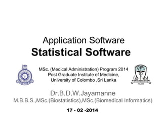Application Software

Statistical Software
MSc. (Medical Administration) Program 2014
Post Graduate Institute of Medicine,
University of Colombo ,Sri Lanka

Dr.B.D.W.Jayamanne
M.B.B.S.,MSc.(Biostatistics),MSc.(Biomedical Informatics)
17 - 02 -2014

 