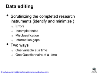 Data editing

•

Scrutinizing the completed research
instruments (identify and minimize )
Errors
o Incompleteness
o Misclassification
o Information gaps
o

•

Two ways
o
o

One variable at a time
One Questionnaire at a time

© bdwjayamanne@gmail.com/djayamanne@yahoo.com

 