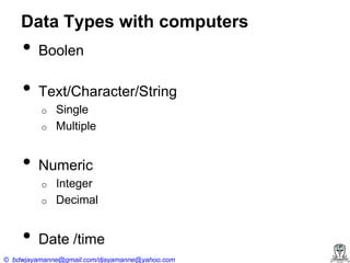Data Types with computers

•

Boolen

•

Text/Character/String
o
o

•

Numeric
o
o

•

Single
Multiple

Integer
Decimal

Date /time

© bdwjayamanne@gmail.com/djayamanne@yahoo.com

 