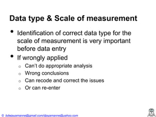 Data type & Scale of measurement

•
•

Identification of correct data type for the
scale of measurement is very important
before data entry
If wrongly applied
o
o
o
o

Can’t‍do‍appropriate‍analysis
Wrong conclusions
Can recode and correct the issues
Or can re-enter

© bdwjayamanne@gmail.com/djayamanne@yahoo.com

 