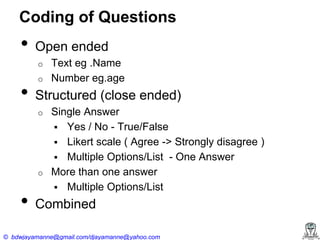 Coding of Questions

•

Open ended
o

•

o

Structured (close ended)
o

o

•

Text eg .Name
Number eg.age
Single Answer
 Yes / No - True/False
 Likert scale ( Agree -> Strongly disagree )
 Multiple Options/List - One Answer
More than one answer
 Multiple Options/List

Combined

© bdwjayamanne@gmail.com/djayamanne@yahoo.com

 