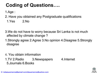 Coding of Questions….
1.Age :
2. Have you obtained any Postgraduate qualifications
1.Yes
2.No
3.We do not have to worry because Sri Lanka is not much
affected by climate change ?
1.Strongly agree 2.Agree 3.No opinion 4.Disagree 5.Strongly
disagree
4. You obtain information
1.TV 2.Radio
3.Newspapers
5.Journals 6.Books
© bdwjayamanne@gmail.com/djayamanne@yahoo.com

4.Internet

 