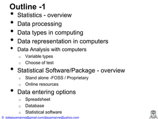 Outline -1

•
•
•
•
•

Statistics - overview
Data processing
Data types in computing
Data representation in computers
Data Analysis with computers
o

•

o

Statistical Software/Package - overview
o

•

Variable types
Choose of test

o

Stand alone -FOSS / Proprietary
Online resources

Data entering options
o
o
o

Spreadsheet
Database
Statistical software

© bdwjayamanne@gmail.com/djayamanne@yahoo.com

 