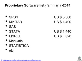 Proprietary Software list (familiar ) -2014

•
•
•
•
•
•
•
•

SPSS
MiniTAB
SAS
STATA
LISREL
MedCalc
STATISTICA
etc

© bdwjayamanne@gmail.com/djayamanne@yahoo.com

US $ 5,500
US $ 1,400
US $ 1,440
US $ 620

 