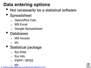 Data entering options

•
•

Not necessarily be a statistical software
Spreadsheet
o
o

•

o

Databases
o

•

Openoffice Calc
MS Excel
Google Spreadsheet

o

MS Access
etc

Statistical package
o
o
o
o

Epi Data
Epi Info
PSPP / SPSS
etc

© bdwjayamanne@gmail.com/djayamanne@yahoo.com

 