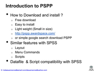 Introduction to PSPP

•

How to Download and install ?
o
o
o
o

•

o

Similar features with SPSS
o
o

•

Free download
Easy to install
Light weight (Small in size)
http://pspp.awardspace.com/
or simple google search download PSPP

o

Layout
Menu Commands
Scripts

Datafile & Script compatibility with SPSS

© bdwjayamanne@gmail.com/djayamanne@yahoo.com

 