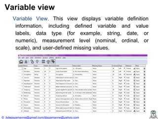 Variable view
Variable View. This view displays variable definition
information, including defined variable and value
labels, data type (for example, string, date, or
numeric), measurement level (nominal, ordinal, or
scale), and user-defined missing values.

© bdwjayamanne@gmail.com/djayamanne@yahoo.com

 