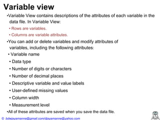 Variable view
•Variable View contains descriptions of the attributes of each variable in the

data file. In Variable View:
•‍Rows‍are‍variables.
•‍Columns‍are‍variable‍attributes.
•You can add or delete variables and modify attributes of

variables, including the following attributes:
•‍Variable‍name

•‍Data‍type
•‍Number‍of‍digits‍or‍characters
•‍Number‍of‍decimal‍places
•‍Descriptive‍variable‍and‍value‍labels
•‍User-defined missing values
•‍Column‍width
•‍Measurement‍level
•All‍of‍these‍attributes‍are‍saved‍when‍you‍save‍the‍data‍file.
© bdwjayamanne@gmail.com/djayamanne@yahoo.com

 