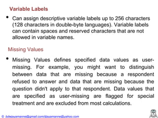 Variable Labels

•

Can assign descriptive variable labels up to 256 characters
(128 characters in double-byte languages). Variable labels
can contain spaces and reserved characters that are not
allowed in variable names.

Missing Values

•

Missing Values defines specified data values as usermissing. For example, you might want to distinguish
between data that are missing because a respondent
refused to answer and data that are missing because the
question didn't apply to that respondent. Data values that
are specified as user-missing are flagged for special
treatment and are excluded from most calculations.

© bdwjayamanne@gmail.com/djayamanne@yahoo.com

 