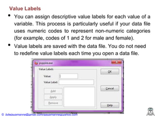 Value Labels

•
•

You can assign descriptive value labels for each value of a
variable. This process is particularly useful if your data file
uses numeric codes to represent non-numeric categories
(for example, codes of 1 and 2 for male and female).
Value labels are saved with the data file. You do not need
to redefine value labels each time you open a data file.

© bdwjayamanne@gmail.com/djayamanne@yahoo.com

 