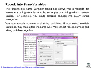 Recode into Same Variables
•The Recode into Same Variables dialog box allows you to reassign the
values of existing variables or collapse ranges of existing values into new
values. For example, you could collapse salaries into salary range
categories.
•You can recode numeric and string variables. If you select multiple
variables, they must all be the same type. You cannot recode numeric and
string variables together.

© bdwjayamanne@gmail.com/djayamanne@yahoo.com

 