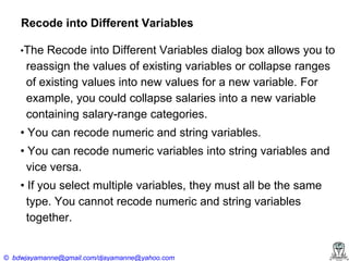 Recode into Different Variables
•The Recode into Different Variables dialog box allows you to

reassign the values of existing variables or collapse ranges
of existing values into new values for a new variable. For
example, you could collapse salaries into a new variable
containing salary-range categories.
•‍You‍can‍recode‍numeric‍and‍string‍variables.
•‍You‍can‍recode‍numeric‍variables‍into‍string‍variables‍and‍
vice versa.
•‍If‍you‍select‍multiple‍variables,‍they‍must‍all‍be‍the‍same‍
type. You cannot recode numeric and string variables
together.

© bdwjayamanne@gmail.com/djayamanne@yahoo.com

 