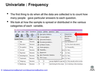 Univariate : Frequency

•
•

The first thing to do when all the data are collected is to count how
many people gave particular answers to each question.
We look at how the sample is spread or distributed in the various
categories of each variable.

© bdwjayamanne@gmail.com/djayamanne@yahoo.com

 