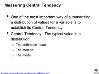 Measuring Central Tendency

•
•

One of the most important way of summarizing
a distribution of values for a variable is to
establish its Central Tendency
Central Tendency : The typical value in a
distribution .
o The arithmetic mean
o The median
o The mode

© bdwjayamanne@gmail.com/djayamanne@yahoo.com

 