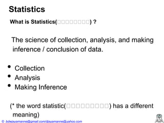 Statistics
What is Statistics(ස ස ‍ ස ස ?
ස ස ස )
ස

The science of collection, analysis, and making
inference / conclusion of data.

•
•
•

Collection
Analysis
Making Inference

(* the word statistic(ස ස ‍ ස ස ) has a different
ස ස ස ස
ස
meaning)
© bdwjayamanne@gmail.com/djayamanne@yahoo.com

 