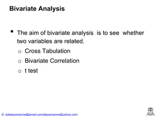 Bivariate Analysis

•

The aim of bivariate analysis is to see whether
two variables are related.
o Cross Tabulation
o Bivariate Correlation

o t test

© bdwjayamanne@gmail.com/djayamanne@yahoo.com

 