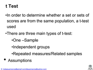 t Test
•In‍order‍to‍determine‍whether‍a‍set‍or‍sets‍of‍
scores are from the same population, a t-test
used
•There‍are‍three‍main‍types‍of‍t-test:
•One‍–Sample
•Independent‍groups

•Repeated‍measures/Related‍samples

• Assumptions

© bdwjayamanne@gmail.com/djayamanne@yahoo.com

 