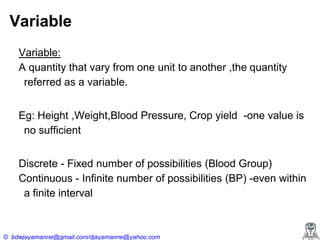 Variable
Variable:
A quantity that vary from one unit to another ,the quantity
referred as a variable.

Eg: Height ,Weight,Blood Pressure, Crop yield -one value is
no sufficient
Discrete - Fixed number of possibilities (Blood Group)
Continuous - Infinite number of possibilities (BP) -even within
a finite interval

© bdwjayamanne@gmail.com/djayamanne@yahoo.com

 