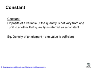 Constant
Constant:
Opposite of a variable .If the quantity is not vary from one
unit to another that quantity is referred as a constant.
Eg. Density of an element - one value is sufficient

© bdwjayamanne@gmail.com/djayamanne@yahoo.com

 