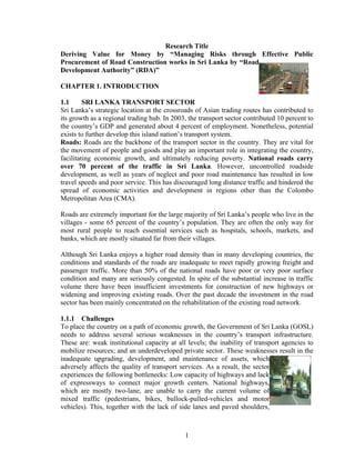 1
Research Title
Deriving Value for Money by “Managing Risks through Effective Public
Procurement of Road Construction works in Sri Lanka by “Road
Development Authority” (RDA)”
CHAPTER 1. INTRODUCTION
1.1 SRI LANKA TRANSPORT SECTOR
Sri Lanka’s strategic location at the crossroads of Asian trading routes has contributed to
its growth as a regional trading hub. In 2003, the transport sector contributed 10 percent to
the country’s GDP and generated about 4 percent of employment. Nonetheless, potential
exists to further develop this island nation’s transport system.
Roads: Roads are the backbone of the transport sector in the country. They are vital for
the movement of people and goods and play an important role in integrating the country,
facilitating economic growth, and ultimately reducing poverty. National roads carry
over 70 percent of the traffic in Sri Lanka. However, uncontrolled roadside
development, as well as years of neglect and poor road maintenance has resulted in low
travel speeds and poor service. This has discouraged long distance traffic and hindered the
spread of economic activities and development in regions other than the Colombo
Metropolitan Area (CMA).
Roads are extremely important for the large majority of Sri Lanka’s people who live in the
villages - some 65 percent of the country’s population. They are often the only way for
most rural people to reach essential services such as hospitals, schools, markets, and
banks, which are mostly situated far from their villages.
Although Sri Lanka enjoys a higher road density than in many developing countries, the
conditions and standards of the roads are inadequate to meet rapidly growing freight and
passenger traffic. More than 50% of the national roads have poor or very poor surface
condition and many are seriously congested. In spite of the substantial increase in traffic
volume there have been insufficient investments for construction of new highways or
widening and improving existing roads. Over the past decade the investment in the road
sector has been mainly concentrated on the rehabilitation of the existing road network.
1.1.1 Challenges
To place the country on a path of economic growth, the Government of Sri Lanka (GOSL)
needs to address several serious weaknesses in the country’s transport infrastructure.
These are: weak institutional capacity at all levels; the inability of transport agencies to
mobilize resources; and an underdeveloped private sector. These weaknesses result in the
inadequate upgrading, development, and maintenance of assets, which
adversely affects the quality of transport services. As a result, the sector
experiences the following bottlenecks: Low capacity of highways and lack
of expressways to connect major growth centers. National highways,
which are mostly two-lane, are unable to carry the current volume of
mixed traffic (pedestrians, bikes, bullock-pulled-vehicles and motor
vehicles). This, together with the lack of side lanes and paved shoulders,
 