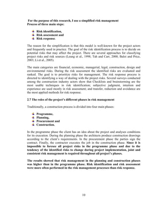 10
For the purpose of this research, I use a simplified risk management
Process of three main steps:
Risk identification,
Risk assessment and
Risk response.
The reason for the simplification is that this model is well-known for the project actors
and frequently used in practice. The goal of the risk identification process is to decide on
potential risks that may affect the project. There are several approaches for classifying
project risks and risk sources (Leung et al., 1998; Tah and Carr, 2000; Baloi and Price,
2003; Li et al., 2005).
The main categories are financial, economic, managerial, legal, construction, design and
environmental risks. During the risk assessment the identified risks are evaluated and
ranked. The goal is to prioritize risks for management. The risk response process is
directed to identifying a way of dealing with the project risks. Several surveys conducted
among the construction industry actors show that Checklists and brainstorming are the
most usable techniques in risk identification; subjective judgment, intuition and
experience are used mostly in risk assessment; and transfer, reduction and avoidance are
the most applied methods for risk response.
2.7 The roles of the project’s different phases in risk management
Traditionally, a construction process is divided into four main phases:
Programme,
Planning,
Procurement and
Construction.
In the programme phase the client has an idea about the project and analyses conditions
for its execution. During the planning phase the architects produce construction drawings
according to the client’s requirements. In the procurement phase the parties sign the
contract. Finally, the contractor executes the job in the construction phase. Since it is
impossible to foresee all project risks in the programme phase and due to the
tendency of the identified risks to change during project implementation, joint and
consistent risk management is required throughout all project’s phases.
The results showed that risk management in the planning and construction phases
was higher than in the programme phase. Risk identification and risk assessment
were more often performed in the risk management processes than risk response.
 