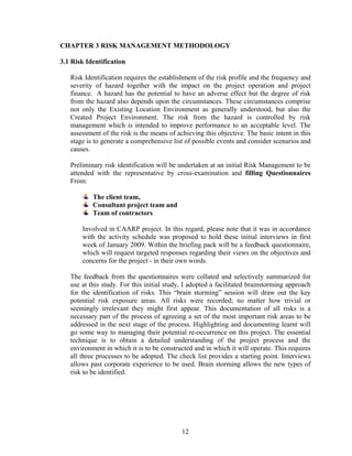 12
CHAPTER 3 RISK MANAGEMENT METHODOLOGY
3.1 Risk Identification
Risk Identification requires the establishment of the risk profile and the frequency and
severity of hazard together with the impact on the project operation and project
finance. A hazard has the potential to have an adverse effect but the degree of risk
from the hazard also depends upon the circumstances. These circumstances comprise
not only the Existing Location Environment as generally understood, but also the
Created Project Environment. The risk from the hazard is controlled by risk
management which is intended to improve performance to an acceptable level. The
assessment of the risk is the means of achieving this objective. The basic intent in this
stage is to generate a comprehensive list of possible events and consider scenarios and
causes.
Preliminary risk identification will be undertaken at an initial Risk Management to be
attended with the representative by cross-examination and filling Questionnaires
From:
The client team,
Consultant project team and
Team of contractors
Involved in CAARP project. In this regard, please note that it was in accordance
with the activity schedule was proposed to hold these initial interviews in first
week of January 2009. Within the briefing pack will be a feedback questionnaire,
which will request targeted responses regarding their views on the objectives and
concerns for the project - in their own words.
The feedback from the questionnaires were collated and selectively summarized for
use at this study. For this initial study, I adopted a facilitated brainstorming approach
for the identification of risks. This “brain storming” session will draw out the key
potential risk exposure areas. All risks were recorded; no matter how trivial or
seemingly irrelevant they might first appear. This documentation of all risks is a
necessary part of the process of agreeing a set of the most important risk areas to be
addressed in the next stage of the process. Highlighting and documenting learnt will
go some way to managing their potential re-occurrence on this project. The essential
technique is to obtain a detailed understanding of the project process and the
environment in which it is to be constructed and in which it will operate. This requires
all three processes to be adopted. The check list provides a starting point. Interviews
allows past corporate experience to be used. Brain storming allows the new types of
risk to be identified.
 