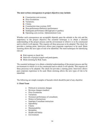 14
The most serious consequences to project objectives may include:
Construction cost overrun;
Price Escalations
Variations;
Claims
Construction time overrun; EOT
Non-performance/Defective performance
Inadequate performance (through-put or quality);
Operating cost overrun. Administration Costs
Whether such consequences are acceptable depends upon the attitude to the risk and the
importance to the project objective. The essential technique is to obtain a detailed
understanding of the project process and the environment in which it is to be constructed
and in which it will operate. This requires all three processes to be adopted. The check list
provides a starting point. Interviews allows past corporate experience to be used. Brain
storming allows the new types of risk to be identified. The main techniques for identifying
risk are:
Risk register or check list;
Interview of project experts and participants;
Brain storming by Risk Team.
The essential technique is to obtain a detailed understanding of the project process and the
environment in which it is to be constructed and in which it will operate. This requires all
three processes to be adopted. The check list provides a starting point. Interviews allows
past corporate experience to be used. Brain storming allows the new types of risk to be
identified.
The following are simple examples of hazards which should be part of any checklist:
1. Client Team
• Political or economic changes
• Revenue changes (market)
• Price Escalations
• Variations
• Non/poor performance of consultants
• Delays in Instructions
• Improper Consultant instruction
• Operability
• Claims
• Maintainability
• Reliability
• Health and Safety
• Environment
 