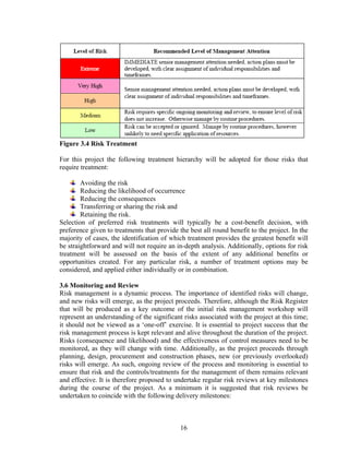16
Figure 3.4 Risk Treatment
For this project the following treatment hierarchy will be adopted for those risks that
require treatment:
Avoiding the risk
Reducing the likelihood of occurrence
Reducing the consequences
Transferring or sharing the risk and
Retaining the risk.
Selection of preferred risk treatments will typically be a cost-benefit decision, with
preference given to treatments that provide the best all round benefit to the project. In the
majority of cases, the identification of which treatment provides the greatest benefit will
be straightforward and will not require an in-depth analysis. Additionally, options for risk
treatment will be assessed on the basis of the extent of any additional benefits or
opportunities created. For any particular risk, a number of treatment options may be
considered, and applied either individually or in combination.
3.6 Monitoring and Review
Risk management is a dynamic process. The importance of identified risks will change,
and new risks will emerge, as the project proceeds. Therefore, although the Risk Register
that will be produced as a key outcome of the initial risk management workshop will
represent an understanding of the significant risks associated with the project at this time;
it should not be viewed as a ‘one-off’ exercise. It is essential to project success that the
risk management process is kept relevant and alive throughout the duration of the project.
Risks (consequence and likelihood) and the effectiveness of control measures need to be
monitored, as they will change with time. Additionally, as the project proceeds through
planning, design, procurement and construction phases, new (or previously overlooked)
risks will emerge. As such, ongoing review of the process and monitoring is essential to
ensure that risk and the controls/treatments for the management of them remains relevant
and effective. It is therefore proposed to undertake regular risk reviews at key milestones
during the course of the project. As a minimum it is suggested that risk reviews be
undertaken to coincide with the following delivery milestones:
 